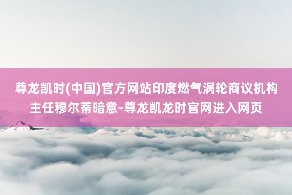 尊龙凯时(中国)官方网站印度燃气涡轮商议机构主任穆尔蒂暗意-尊龙凯龙时官网进入网页
