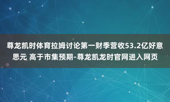 尊龙凯时体育拉姆讨论第一财季营收53.2亿好意思元 高于市集预期-尊龙凯龙时官网进入网页