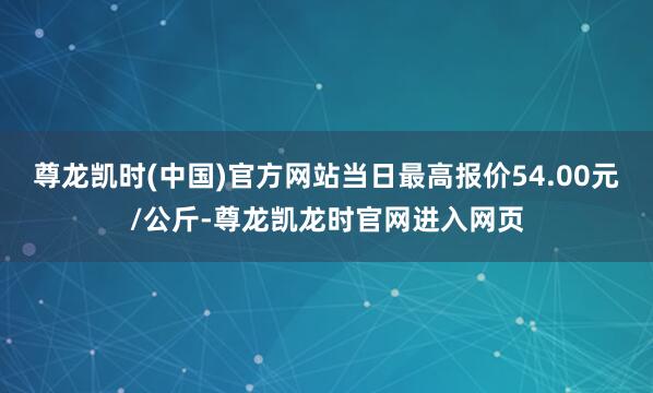 尊龙凯时(中国)官方网站当日最高报价54.00元/公斤-尊龙凯龙时官网进入网页