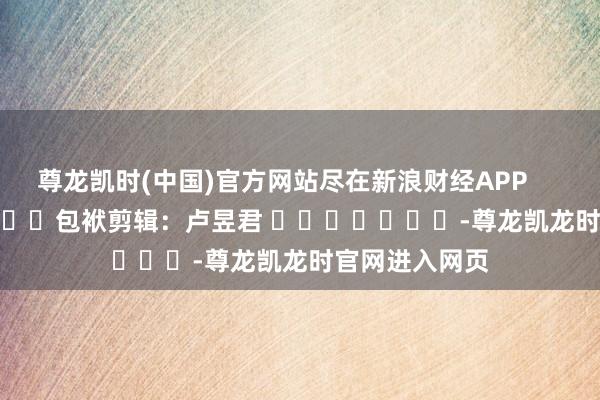 尊龙凯时(中国)官方网站尽在新浪财经APP            						包袱剪辑：卢昱君 							-尊龙凯龙时官网进入网页