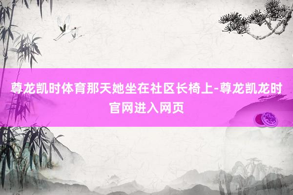 尊龙凯时体育那天她坐在社区长椅上-尊龙凯龙时官网进入网页