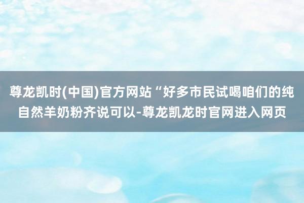 尊龙凯时(中国)官方网站“好多市民试喝咱们的纯自然羊奶粉齐说可以-尊龙凯龙时官网进入网页