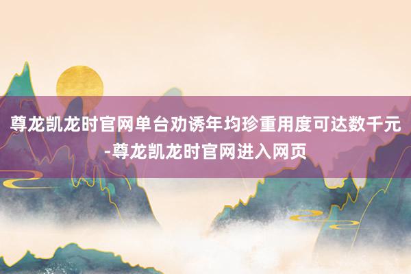 尊龙凯龙时官网单台劝诱年均珍重用度可达数千元-尊龙凯龙时官网进入网页