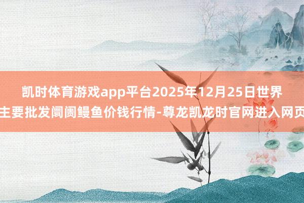 凯时体育游戏app平台2025年12月25日世界主要批发阛阓鳗鱼价钱行情-尊龙凯龙时官网进入网页