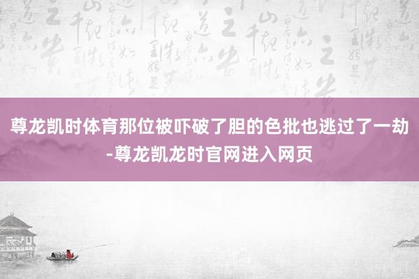 尊龙凯时体育那位被吓破了胆的色批也逃过了一劫-尊龙凯龙时官网进入网页