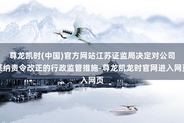 尊龙凯时(中国)官方网站江苏证监局决定对公司采纳责令改正的行政监管措施-尊龙凯龙时官网进入网页