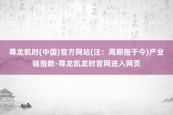 尊龙凯时(中国)官方网站(注：周期指于今)　　产业链指数-尊龙凯龙时官网进入网页