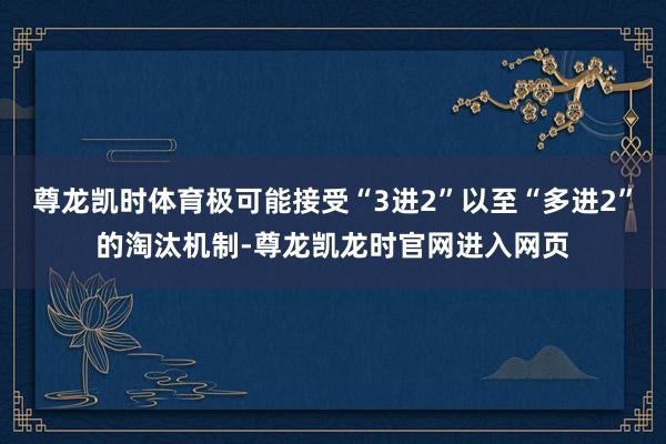 尊龙凯时体育极可能接受“3进2”以至“多进2”的淘汰机制-尊龙凯龙时官网进入网页