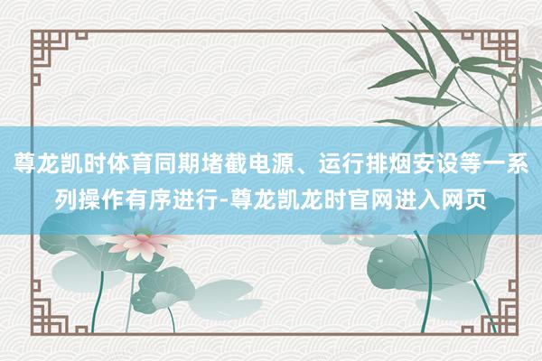 尊龙凯时体育同期堵截电源、运行排烟安设等一系列操作有序进行-尊龙凯龙时官网进入网页
