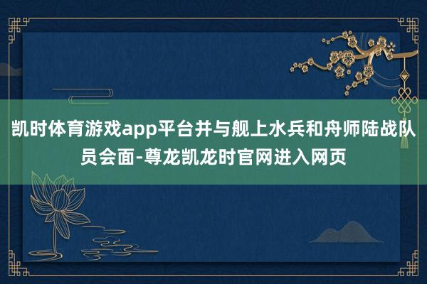 凯时体育游戏app平台并与舰上水兵和舟师陆战队员会面-尊龙凯龙时官网进入网页