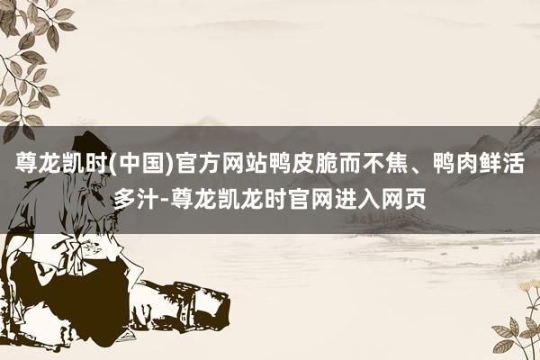 尊龙凯时(中国)官方网站鸭皮脆而不焦、鸭肉鲜活多汁-尊龙凯龙时官网进入网页