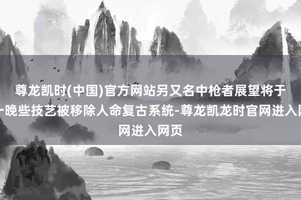 尊龙凯时(中国)官方网站另又名中枪者展望将于周一晚些技艺被移除人命复古系统-尊龙凯龙时官网进入网页