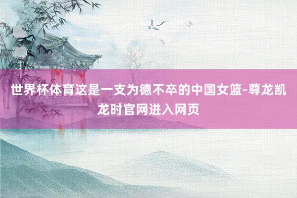 世界杯体育这是一支为德不卒的中国女篮-尊龙凯龙时官网进入网页